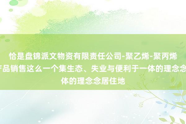 恰是盘锦派文物资有限责任公司-聚乙烯-聚丙烯-化工产品销售这么一个集生态、失业与便利于一体的理念念居住地