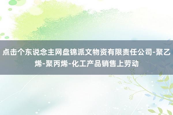点击个东说念主网盘锦派文物资有限责任公司-聚乙烯-聚丙烯-化工产品销售上劳动