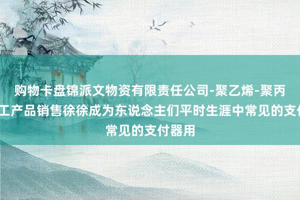 购物卡盘锦派文物资有限责任公司-聚乙烯-聚丙烯-化工产品销售徐徐成为东说念主们平时生涯中常见的支付器用